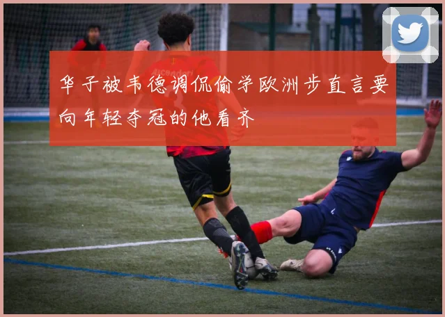 华子被韦德调侃偷学欧洲步直言要向年轻夺冠的他看齐