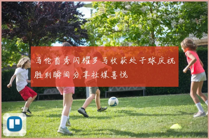 马伦首秀闪耀罗马收获处子球庆祝胜利瞬间分享社媒喜悦