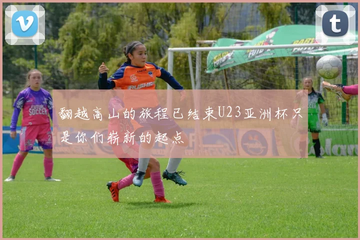 翻越高山的旅程已结束U23亚洲杯只是你们崭新的起点