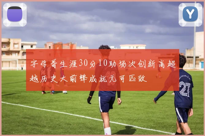 字母哥生涯30分10助场次创新高超越历史大前锋成就无可匹敌