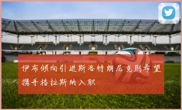 伊布倾向引进斯洛特朗尼克则希望携手格拉斯纳入职