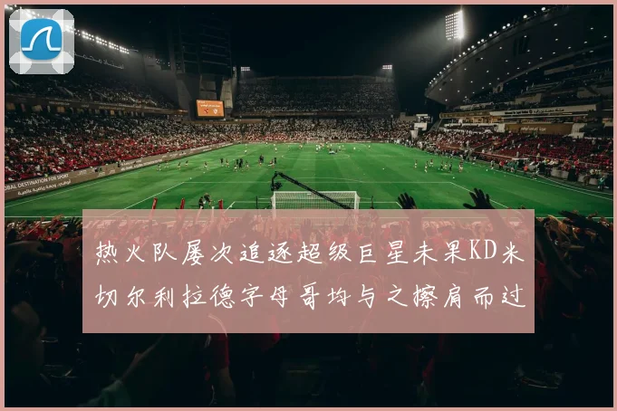 热火队屡次追逐超级巨星未果KD米切尔利拉德字母哥均与之擦肩而过